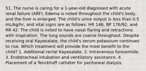 51. The nurse is caring for a 1-year-old diagnosed with acute renal failure (ARF). Edema is noted throughout the child's body, and the liver is enlarged. The child's urine output is less than 0.5 mL/kg/hr, and vital signs are as follows: HR 146, BP 176/92, and RR 42. The child is noted to have nasal flaring and retractions with inspiration. The lung sounds are coarse throughout. Despite receiving oral Kayexalate, the child's serum potassium continues to rise. Which treatment will provide the most benefit to the child? 1. Additional rectal Kayexalate. 2. Intravenous furosemide. 3. Endotracheal intubation and ventilatory assistance. 4. Placement of a Tenckhoff catheter for peritoneal dialysis.