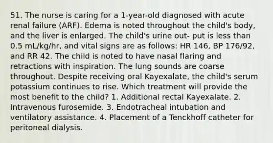 51. The nurse is caring for a 1-year-old diagnosed with acute renal failure (ARF). Edema is noted throughout the child's body, and the liver is enlarged. The child's urine out- put is less than 0.5 mL/kg/hr, and vital signs are as follows: HR 146, BP 176/92, and RR 42. The child is noted to have nasal flaring and retractions with inspiration. The lung sounds are coarse throughout. Despite receiving oral Kayexalate, the child's serum potassium continues to rise. Which treatment will provide the most benefit to the child? 1. Additional rectal Kayexalate. 2. Intravenous furosemide. 3. Endotracheal intubation and ventilatory assistance. 4. Placement of a Tenckhoff catheter for peritoneal dialysis.