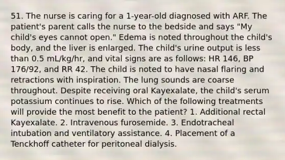 51. The nurse is caring for a 1-year-old diagnosed with ARF. The patient's parent calls the nurse to the bedside and says "My child's eyes cannot open." Edema is noted throughout the child's body, and the liver is enlarged. The child's urine output is less than 0.5 mL/kg/hr, and vital signs are as follows: HR 146, BP 176/92, and RR 42. The child is noted to have nasal flaring and retractions with inspiration. The lung sounds are coarse throughout. Despite receiving oral Kayexalate, the child's serum potassium continues to rise. Which of the following treatments will provide the most benefit to the patient? 1. Additional rectal Kayexalate. 2. Intravenous furosemide. 3. Endotracheal intubation and ventilatory assistance. 4. Placement of a Tenckhoff catheter for peritoneal dialysis.