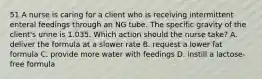 51 A nurse is caring for a client who is receiving intermittent enteral feedings through an NG tube. The specific gravity of the client's urine is 1.035. Which action should the nurse take? A. deliver the formula at a slower rate B. request a lower fat formula C. provide more water with feedings D. instill a lactose-free formula