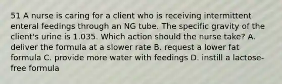 51 A nurse is caring for a client who is receiving intermittent enteral feedings through an NG tube. The specific gravity of the client's urine is 1.035. Which action should the nurse take? A. deliver the formula at a slower rate B. request a lower fat formula C. provide more water with feedings D. instill a lactose-free formula