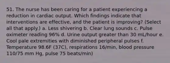 51. The nurse has been caring for a patient experiencing a reduction in cardiac output. Which findings indicate that interventions are effective, and the patient is improving? (Select all that apply.) a. Less shivering b. Clear lung sounds c. Pulse oximeter reading 96% d. Urine output greater than 30 mL/hour e. Cool pale extremities with diminished peripheral pulses f. Temperature 98.6F (37C), respirations 16/min, blood pressure 110/75 mm Hg, pulse 75 beats/min)