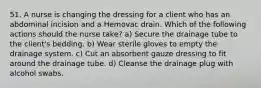 51. A nurse is changing the dressing for a client who has an abdominal incision and a Hemovac drain. Which of the following actions should the nurse take? a) Secure the drainage tube to the client's bedding. b) Wear sterile gloves to empty the drainage system. c) Cut an absorbent gauze dressing to fit around the drainage tube. d) Cleanse the drainage plug with alcohol swabs.