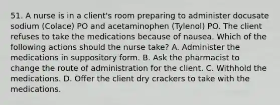 51. A nurse is in a client's room preparing to administer docusate sodium (Colace) PO and acetaminophen (Tylenol) PO. The client refuses to take the medications because of nausea. Which of the following actions should the nurse take? A. Administer the medications in suppository form. B. Ask the pharmacist to change the route of administration for the client. C. Withhold the medications. D. Offer the client dry crackers to take with the medications.