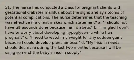 51. The nurse has conducted a class for pregnant clients with gestational diabetes mellitus about the signs and symptoms of potential complications. The nurse determines that the teaching was effective if a client makes which statement? a. "I should not have ultrasounds done because I am diabetic" b. "I'm glad I don't have to worry about developing hypoglycemia while I am pregnant" c. "I need to watch my weight for any sudden gains because I could develop preeclampsia." d. "My insulin needs should decrease during the last two months because I will be using some of the baby's insulin supply"