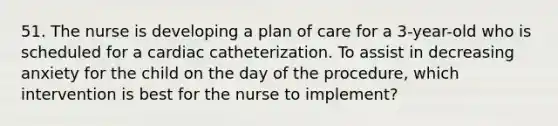 51. The nurse is developing a plan of care for a 3-year-old who is scheduled for a cardiac catheterization. To assist in decreasing anxiety for the child on the day of the procedure, which intervention is best for the nurse to implement?