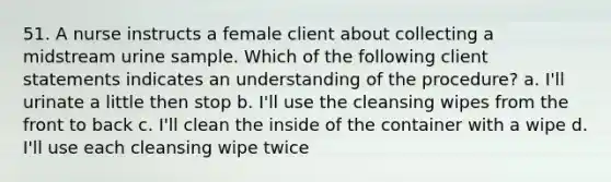 51. A nurse instructs a female client about collecting a midstream urine sample. Which of the following client statements indicates an understanding of the procedure? a. I'll urinate a little then stop b. I'll use the cleansing wipes from the front to back c. I'll clean the inside of the container with a wipe d. I'll use each cleansing wipe twice