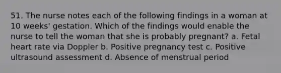 51. The nurse notes each of the following findings in a woman at 10 weeks' gestation. Which of the findings would enable the nurse to tell the woman that she is probably pregnant? a. Fetal heart rate via Doppler b. Positive pregnancy test c. Positive ultrasound assessment d. Absence of menstrual period