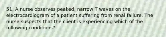 51. A nurse observes peaked, narrow T waves on the electrocardiogram of a patient suffering from renal failure. The nurse suspects that the client is experiencing which of the following conditions?