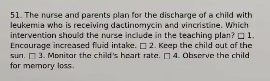 51. The nurse and parents plan for the discharge of a child with leukemia who is receiving dactinomycin and vincristine. Which intervention should the nurse include in the teaching plan? □ 1. Encourage increased fluid intake. □ 2. Keep the child out of the sun. □ 3. Monitor the child's heart rate. □ 4. Observe the child for memory loss.