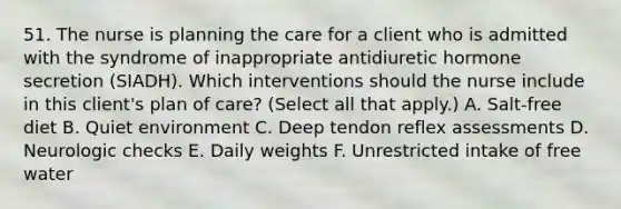 51. The nurse is planning the care for a client who is admitted with the syndrome of inappropriate antidiuretic hormone secretion (SIADH). Which interventions should the nurse include in this client's plan of care? (Select all that apply.) A. Salt-free diet B. Quiet environment C. Deep tendon reflex assessments D. Neurologic checks E. Daily weights F. Unrestricted intake of free water