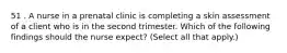 51 . A nurse in a prenatal clinic is completing a skin assessment of a client who is in the second trimester. Which of the following findings should the nurse expect? (Select all that apply.)