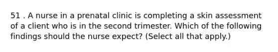 51 . A nurse in a prenatal clinic is completing a skin assessment of a client who is in the second trimester. Which of the following findings should the nurse expect? (Select all that apply.)