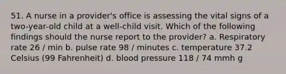 51. A nurse in a provider's office is assessing the vital signs of a two-year-old child at a well-child visit. Which of the following findings should the nurse report to the provider? a. Respiratory rate 26 / min b. pulse rate 98 / minutes c. temperature 37.2 Celsius (99 Fahrenheit) d. blood pressure 118 / 74 mmh g