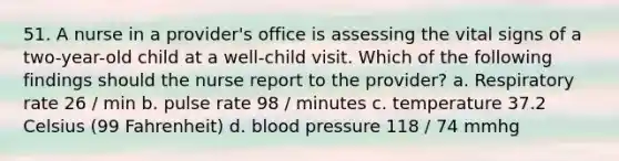 51. A nurse in a provider's office is assessing the vital signs of a two-year-old child at a well-child visit. Which of the following findings should the nurse report to the provider? a. Respiratory rate 26 / min b. pulse rate 98 / minutes c. temperature 37.2 Celsius (99 Fahrenheit) d. blood pressure 118 / 74 mmhg