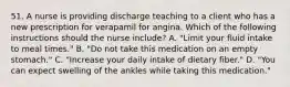 51. A nurse is providing discharge teaching to a client who has a new prescription for verapamil for angina. Which of the following instructions should the nurse include? A. "Limit your fluid intake to meal times." B. "Do not take this medication on an empty stomach." C. "Increase your daily intake of dietary fiber." D. "You can expect swelling of the ankles while taking this medication."