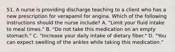 51. A nurse is providing discharge teaching to a client who has a new prescription for verapamil for angina. Which of the following instructions should the nurse include? A. "Limit your fluid intake to meal times." B. "Do not take this medication on an empty stomach." C. "Increase your daily intake of dietary fiber." D. "You can expect swelling of the ankles while taking this medication."