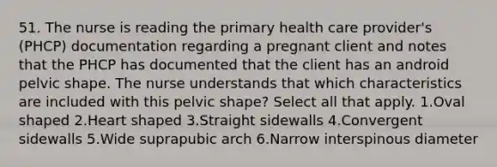 51. The nurse is reading the primary health care provider's (PHCP) documentation regarding a pregnant client and notes that the PHCP has documented that the client has an android pelvic shape. The nurse understands that which characteristics are included with this pelvic shape? Select all that apply. 1.Oval shaped 2.Heart shaped 3.Straight sidewalls 4.Convergent sidewalls 5.Wide suprapubic arch 6.Narrow interspinous diameter