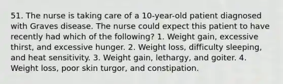 51. The nurse is taking care of a 10-year-old patient diagnosed with Graves disease. The nurse could expect this patient to have recently had which of the following? 1. Weight gain, excessive thirst, and excessive hunger. 2. Weight loss, difficulty sleeping, and heat sensitivity. 3. Weight gain, lethargy, and goiter. 4. Weight loss, poor skin turgor, and constipation.