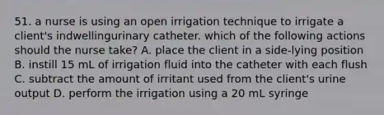 51. a nurse is using an open irrigation technique to irrigate a client's indwellingurinary catheter. which of the following actions should the nurse take? A. place the client in a side-lying position B. instill 15 mL of irrigation fluid into the catheter with each flush C. subtract the amount of irritant used from the client's urine output D. perform the irrigation using a 20 mL syringe