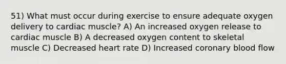 51) What must occur during exercise to ensure adequate oxygen delivery to cardiac muscle? A) An increased oxygen release to cardiac muscle B) A decreased oxygen content to skeletal muscle C) Decreased heart rate D) Increased coronary blood flow