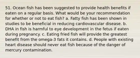 51. Ocean fish has been suggested to provide health benefits if eaten on a regular basis. What would be your recommendation for whether or not to eat fish? a. Fatty fish has been shown in studies to be beneficial in reducing cardiovascular disease. b. DHA in fish is harmful to eye development in the fetus if eaten during pregnancy. c. Eating fried fish will provide the greatest benefit from the omega-3 fats it contains. d. People with existing heart disease should never eat fish because of the danger of mercury contamination.