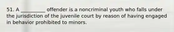 51. A __________ offender is a noncriminal youth who falls under the jurisdiction of the juvenile court by reason of having engaged in behavior prohibited to minors.