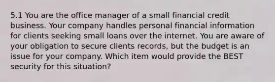 5.1 You are the office manager of a small financial credit business. Your company handles personal financial information for clients seeking small loans over the internet. You are aware of your obligation to secure clients records, but the budget is an issue for your company. Which item would provide the BEST security for this situation?