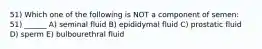 51) Which one of the following is NOT a component of semen: 51) ______ A) seminal fluid B) epididymal fluid C) prostatic fluid D) sperm E) bulbourethral fluid