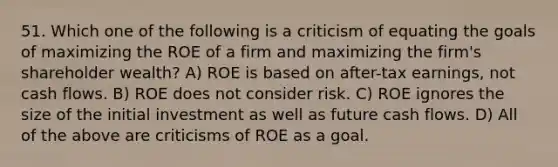 51. Which one of the following is a criticism of equating the goals of maximizing the ROE of a firm and maximizing the firm's shareholder wealth? A) ROE is based on after-tax earnings, not cash flows. B) ROE does not consider risk. C) ROE ignores the size of the initial investment as well as future cash flows. D) All of the above are criticisms of ROE as a goal.