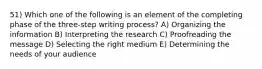 51) Which one of the following is an element of the completing phase of the three-step writing process? A) Organizing the information B) Interpreting the research C) Proofreading the message D) Selecting the right medium E) Determining the needs of your audience