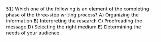 51) Which one of the following is an element of the completing phase of the three-step writing process? A) Organizing the information B) Interpreting the research C) Proofreading the message D) Selecting the right medium E) Determining the needs of your audience