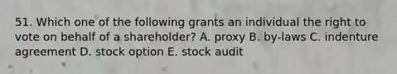 51. Which one of the following grants an individual the right to vote on behalf of a shareholder? A. proxy B. by-laws C. indenture agreement D. stock option E. stock audit