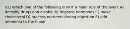 51) Which one of the following is NOT a main role of the liver? A) detoxify drugs and alcohol B) degrade hormones C) make cholesterol D) process nutrients during digestion E) add ammonia to the blood