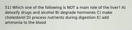 51) Which one of the following is NOT a main role of the liver? A) detoxify drugs and alcohol B) degrade hormones C) make cholesterol D) process nutrients during digestion E) add ammonia to the blood