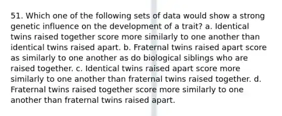 51. Which one of the following sets of data would show a strong genetic influence on the development of a trait? a. Identical twins raised together score more similarly to one another than identical twins raised apart. b. Fraternal twins raised apart score as similarly to one another as do biological siblings who are raised together. c. Identical twins raised apart score more similarly to one another than fraternal twins raised together. d. Fraternal twins raised together score more similarly to one another than fraternal twins raised apart.