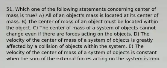 51. Which one of the following statements concerning center of mass is true? A) All of an object's mass is located at its center of mass. B) The center of mass of an object must be located within the object. C) The center of mass of a system of objects cannot change even if there are forces acting on the objects. D) The velocity of the center of mass of a system of objects is greatly affected by a collision of objects within the system. E) The velocity of the center of mass of a system of objects is constant when the sum of the external forces acting on the system is zero.