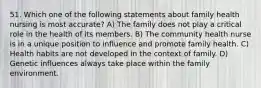 51. Which one of the following statements about family health nursing is most accurate? A) The family does not play a critical role in the health of its members. B) The community health nurse is in a unique position to influence and promote family health. C) Health habits are not developed in the context of family. D) Genetic influences always take place within the family environment.