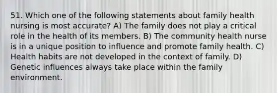 51. Which one of the following statements about family health nursing is most accurate? A) The family does not play a critical role in the health of its members. B) The community health nurse is in a unique position to influence and promote family health. C) Health habits are not developed in the context of family. D) Genetic influences always take place within the family environment.