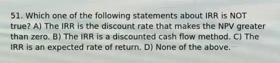 51. Which one of the following statements about IRR is NOT true? A) The IRR is the discount rate that makes the NPV greater than zero. B) The IRR is a discounted cash flow method. C) The IRR is an expected rate of return. D) None of the above.