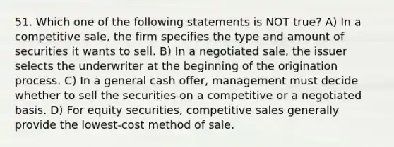 51. Which one of the following statements is NOT true? A) In a competitive sale, the firm specifies the type and amount of securities it wants to sell. B) In a negotiated sale, the issuer selects the underwriter at the beginning of the origination process. C) In a general cash offer, management must decide whether to sell the securities on a competitive or a negotiated basis. D) For equity securities, competitive sales generally provide the lowest-cost method of sale.