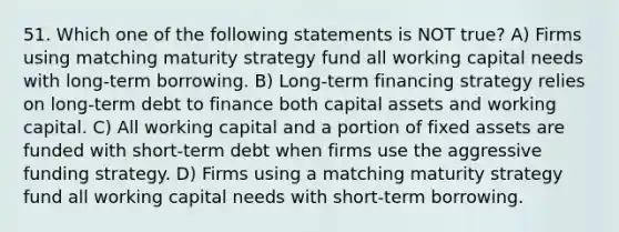 51. Which one of the following statements is NOT true? A) Firms using matching maturity strategy fund all working capital needs with long-term borrowing. B) Long-term financing strategy relies on long-term debt to finance both capital assets and working capital. C) All working capital and a portion of fixed assets are funded with short-term debt when firms use the aggressive funding strategy. D) Firms using a matching maturity strategy fund all working capital needs with short-term borrowing.