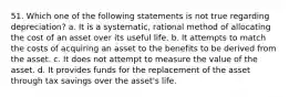 51. Which one of the following statements is not true regarding depreciation? a. It is a systematic, rational method of allocating the cost of an asset over its useful life. b. It attempts to match the costs of acquiring an asset to the benefits to be derived from the asset. c. It does not attempt to measure the value of the asset. d. It provides funds for the replacement of the asset through tax savings over the asset's life.