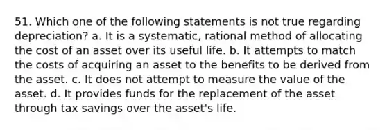 51. Which one of the following statements is not true regarding depreciation? a. It is a systematic, rational method of allocating the cost of an asset over its useful life. b. It attempts to match the costs of acquiring an asset to the benefits to be derived from the asset. c. It does not attempt to measure the value of the asset. d. It provides funds for the replacement of the asset through tax savings over the asset's life.