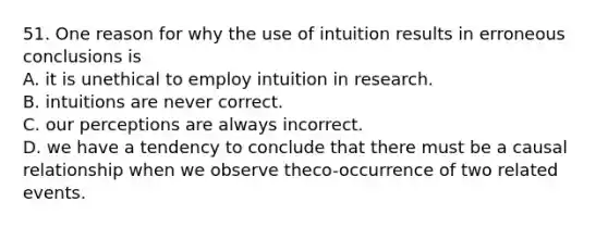 51. One reason for why the use of intuition results in erroneous conclusions is A. it is unethical to employ intuition in research. B. intuitions are never correct. C. our perceptions are always incorrect. D. we have a tendency to conclude that there must be a causal relationship when we observe theco-occurrence of two related events.