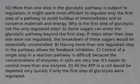 51) More than one step in the glycolytic pathway is subject to regulation. It might seem most efficient to regulate only the first step of a pathway to avoid buildup of intermediates and to conserve materials and energy. Why is the first step of glycolysis not the only regulated step? A) Some sugars can enter the glycolytic pathway beyond the first step. If steps other than step one were not regulated, the breakdown of these sugars would be essentially uncontrolled. B) Having more than one regulated step in the pathway allows for feedback inhibition. C) Control of a single step in a reaction pathway is difficult because the concentrations of enzymes in cells are very low. It's easier to control more than one enzyme. D) All the ATP in a cell would be depleted very quickly if only the first step of glycolysis were regulated.