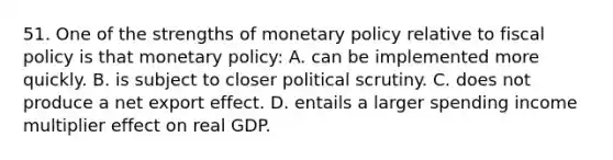 51. One of the strengths of monetary policy relative to fiscal policy is that monetary policy: A. can be implemented more quickly. B. is subject to closer political scrutiny. C. does not produce a net export effect. D. entails a larger spending income multiplier effect on real GDP.