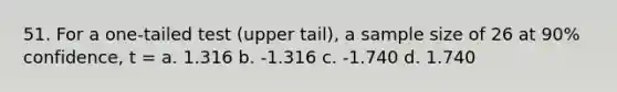 51. For a one-tailed test (upper tail), a sample size of 26 at 90% confidence, t = a. 1.316 b. -1.316 c. -1.740 d. 1.740