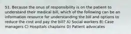 51. Because the onus of responsibility is on the patient to understand their medical bill, which of the following can be an information resource for understanding the bill and options to reduce the cost and pay the bill? A) Social workers B) Case managers C) Hospitals chaplains D) Patient advocates