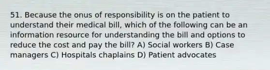 51. Because the onus of responsibility is on the patient to understand their medical bill, which of the following can be an information resource for understanding the bill and options to reduce the cost and pay the bill? A) Social workers B) Case managers C) Hospitals chaplains D) Patient advocates